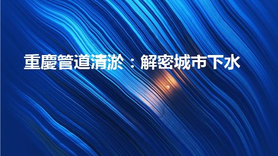 重慶管道清淤：解密城市下水道的奇妙秘密！